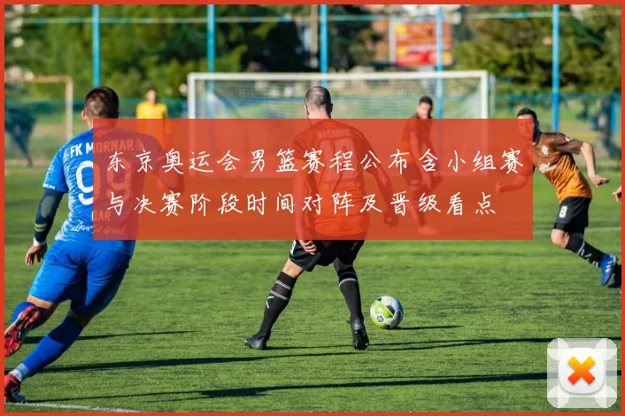 东京奥运会男篮赛程公布含小组赛与决赛阶段时间对阵及晋级看点