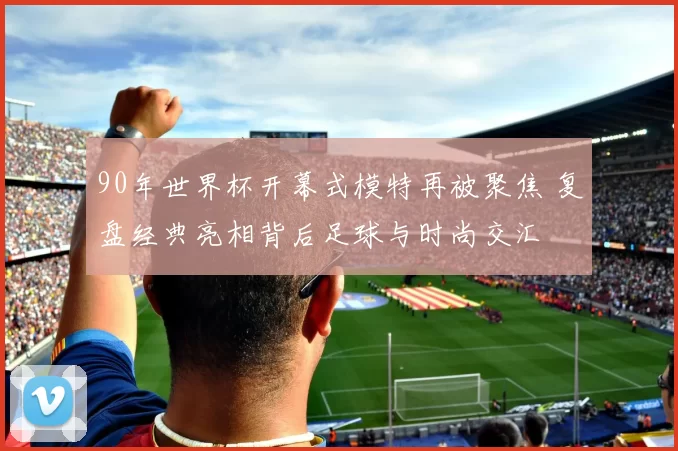 90年世界杯开幕式模特再被聚焦 复盘经典亮相背后足球与时尚交汇