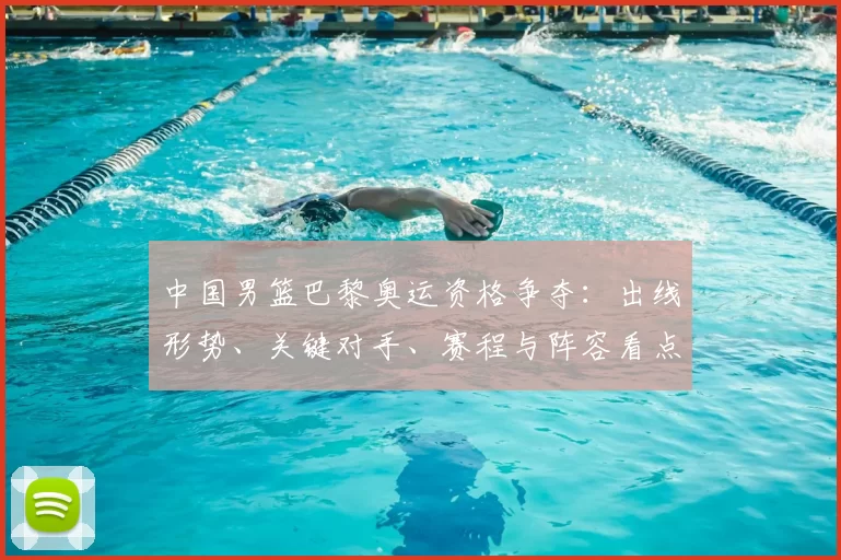 中国男篮巴黎奥运资格争夺：出线形势、关键对手、赛程与阵容看点