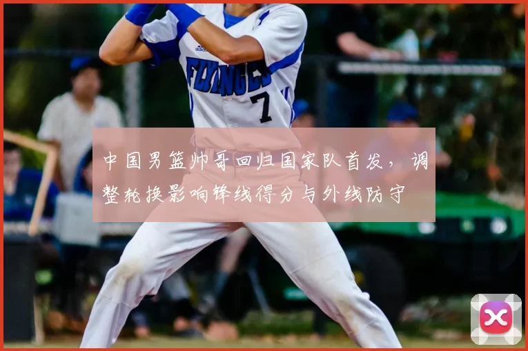中国男篮帅哥回归国家队首发，调整轮换影响锋线得分与外线防守