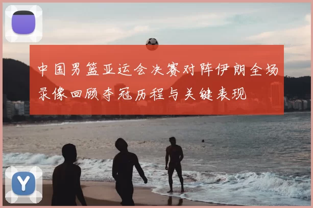 中国男篮亚运会决赛对阵伊朗全场录像回顾夺冠历程与关键表现