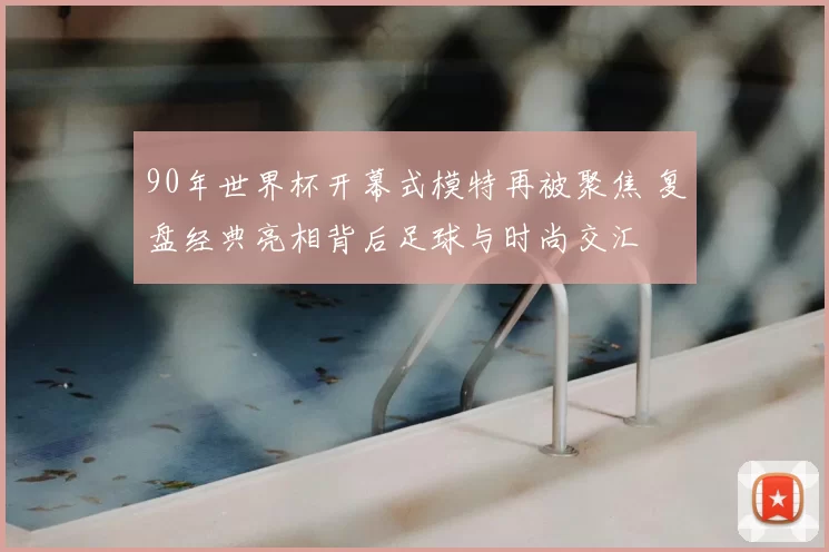 90年世界杯开幕式模特再被聚焦 复盘经典亮相背后足球与时尚交汇