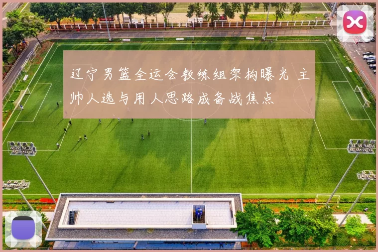 辽宁男篮全运会教练组架构曝光 主帅人选与用人思路成备战焦点