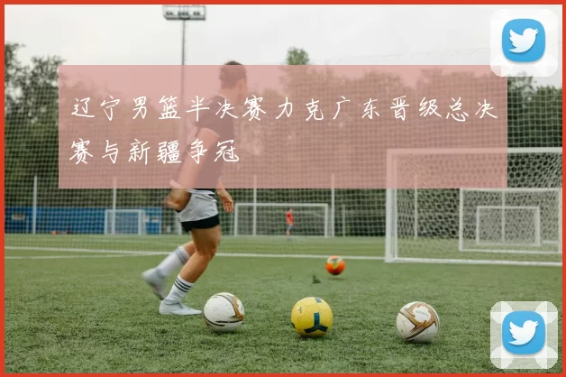 辽宁男篮半决赛力克广东晋级总决赛与新疆争冠