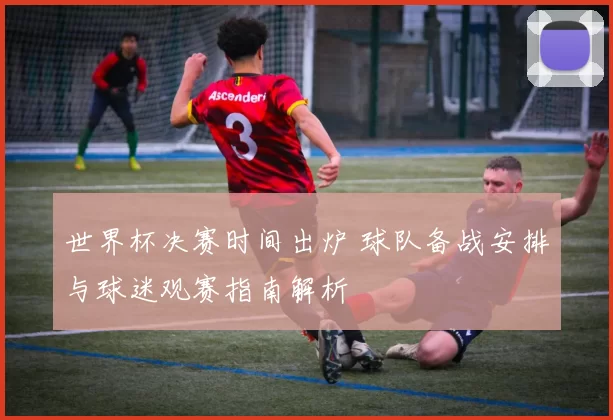 世界杯决赛时间出炉 球队备战安排与球迷观赛指南解析