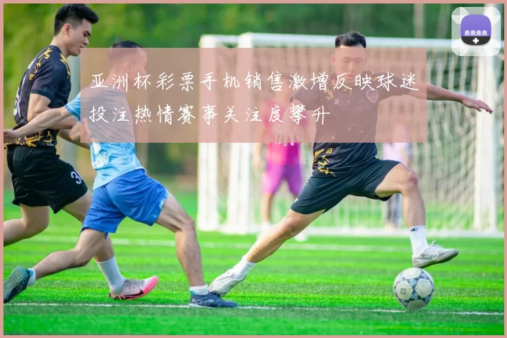 亚洲杯彩票手机销售激增反映球迷投注热情赛事关注度攀升