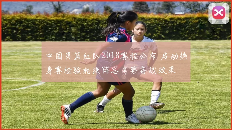 中国男篮红队2018赛程公布 启动热身赛检验轮换阵容考察备战效果