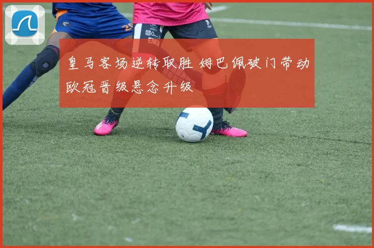 皇马客场逆转取胜 姆巴佩破门带动欧冠晋级悬念升级