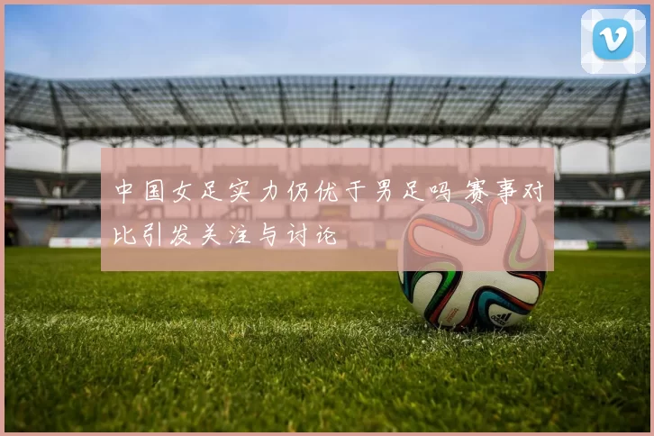 中国女足实力仍优于男足吗 赛事对比引发关注与讨论