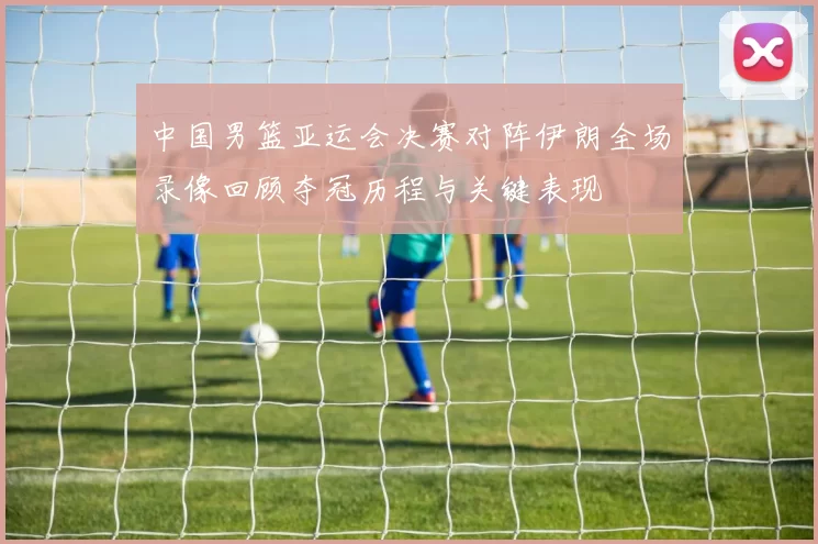 中国男篮亚运会决赛对阵伊朗全场录像回顾夺冠历程与关键表现