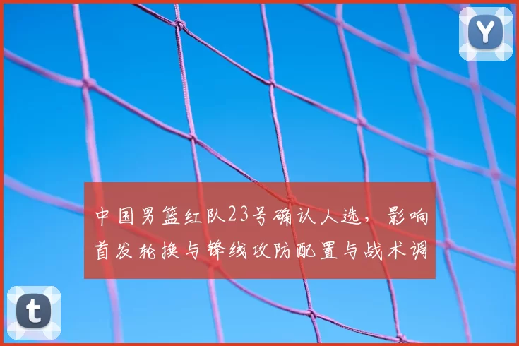 中国男篮红队23号确认人选，影响首发轮换与锋线攻防配置与战术调整