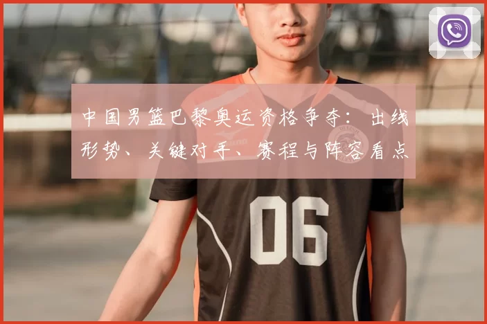 中国男篮巴黎奥运资格争夺：出线形势、关键对手、赛程与阵容看点