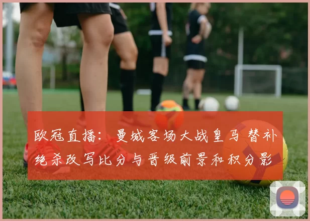 欧冠直播：曼城客场大战皇马 替补绝杀改写比分与晋级前景和积分影响