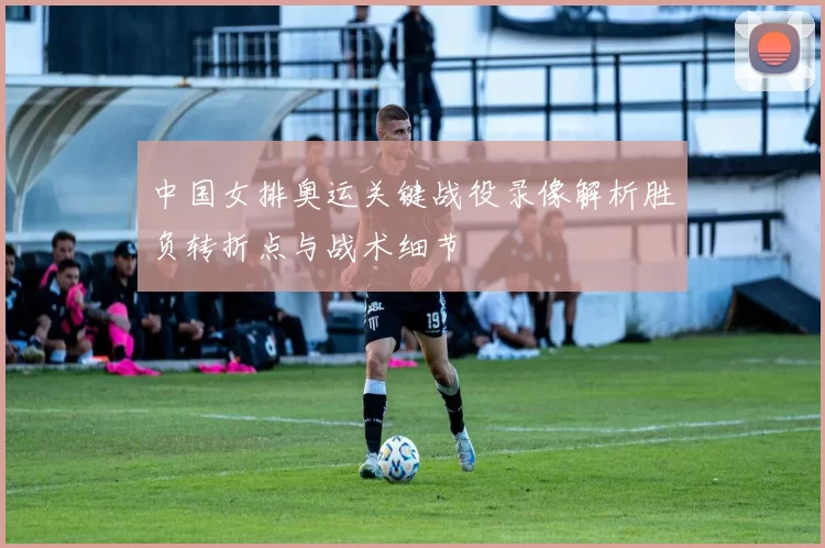 中国女排奥运关键战役录像解析胜负转折点与战术细节