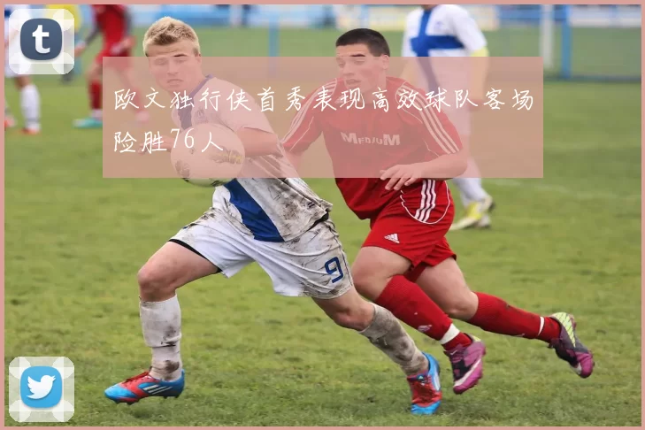 欧文独行侠首秀表现高效球队客场险胜76人