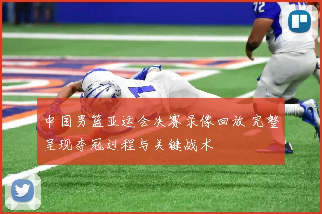 中国男篮亚运会决赛录像回放 完整呈现夺冠过程与关键战术