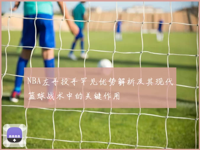 NBA左手投手罕见优势解析及其现代篮球战术中的关键作用
