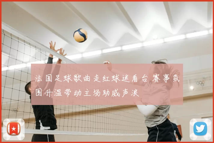 法国足球歌曲走红球迷看台 赛事氛围升温带动主场助威声浪