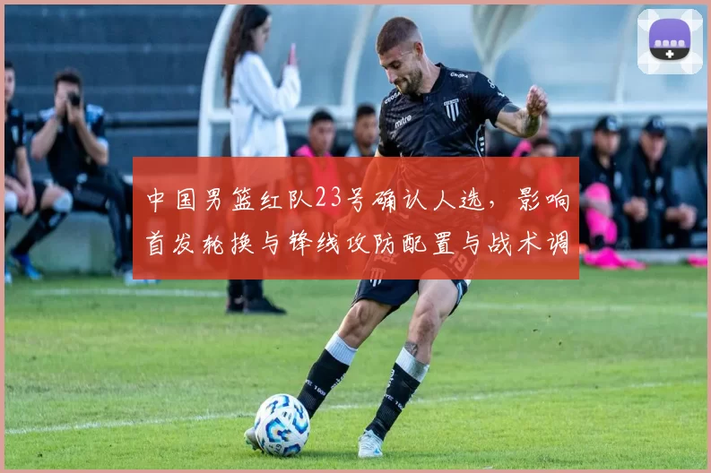 中国男篮红队23号确认人选，影响首发轮换与锋线攻防配置与战术调整