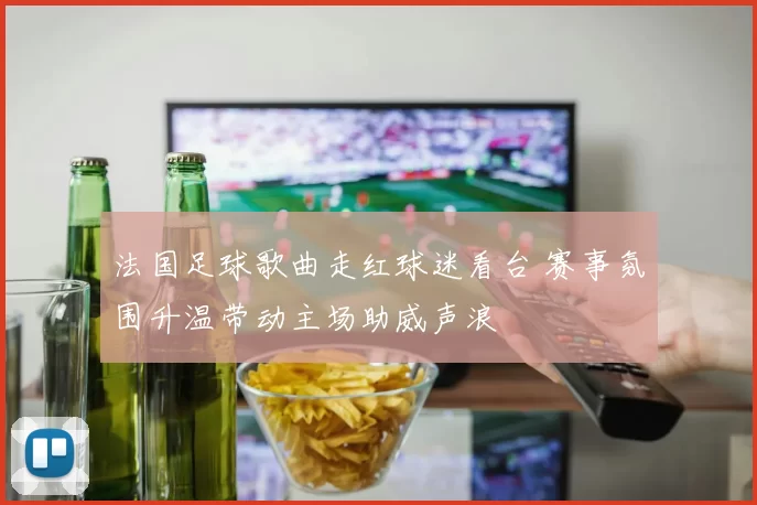 法国足球歌曲走红球迷看台 赛事氛围升温带动主场助威声浪