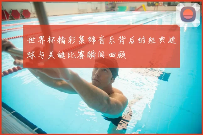 世界杯精彩集锦音乐背后的经典进球与关键比赛瞬间回顾