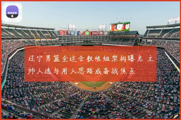 辽宁男篮全运会教练组架构曝光 主帅人选与用人思路成备战焦点