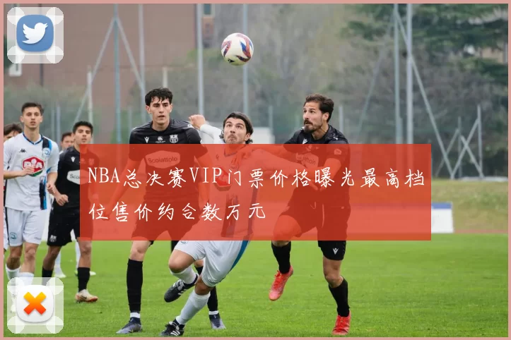 NBA总决赛VIP门票价格曝光最高档位售价约合数万元