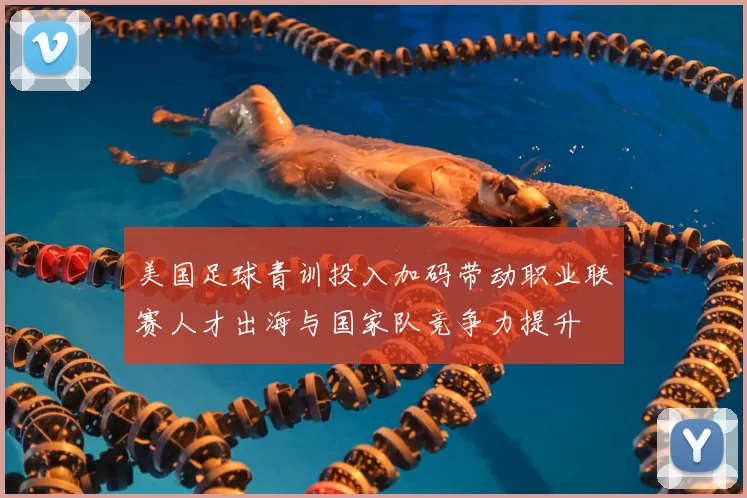 美国足球青训投入加码带动职业联赛人才出海与国家队竞争力提升