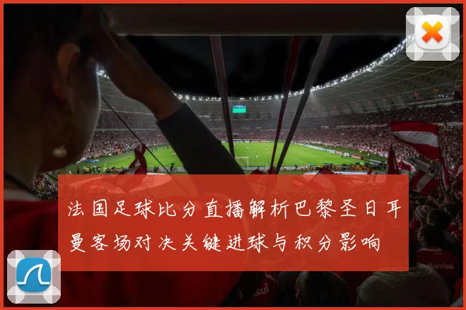 法国足球比分直播解析巴黎圣日耳曼客场对决关键进球与积分影响