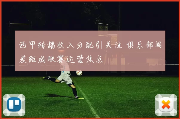 西甲转播收入分配引关注 俱乐部间差距成联赛运营焦点