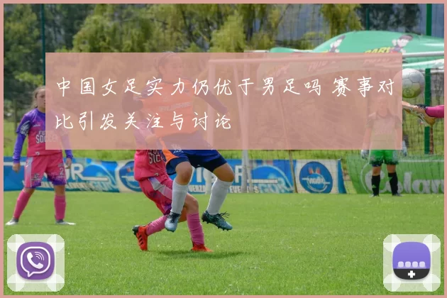 中国女足实力仍优于男足吗 赛事对比引发关注与讨论