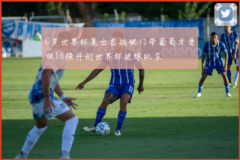 C罗世界杯复出首战破门带葡萄牙晋级16强并创世界杯进球纪录