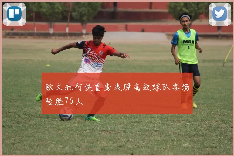 欧文独行侠首秀表现高效球队客场险胜76人