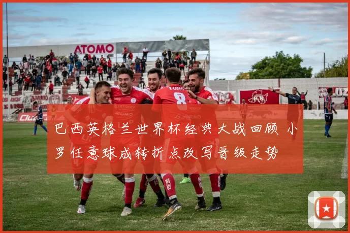 巴西英格兰世界杯经典大战回顾 小罗任意球成转折点改写晋级走势