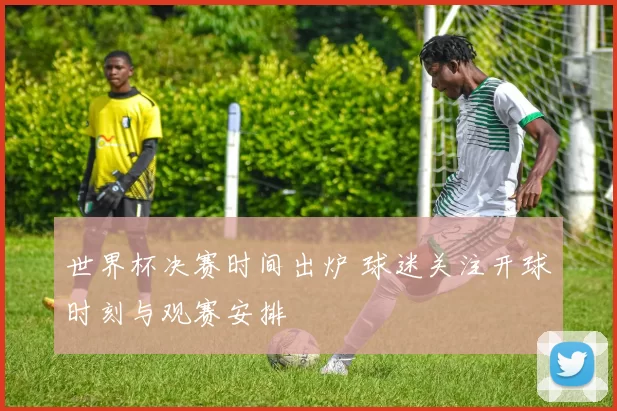 世界杯决赛时间出炉 球迷关注开球时刻与观赛安排
