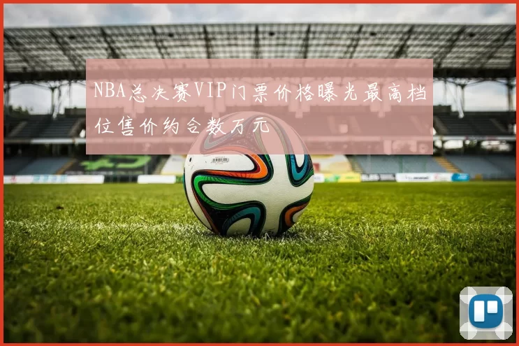 NBA总决赛VIP门票价格曝光最高档位售价约合数万元