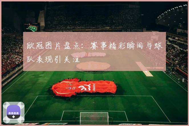欧冠图片盘点：赛事精彩瞬间与球队表现引关注
