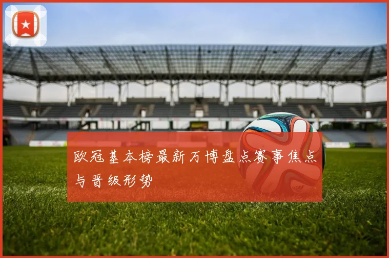 欧冠基本榜最新万博盘点赛事焦点与晋级形势