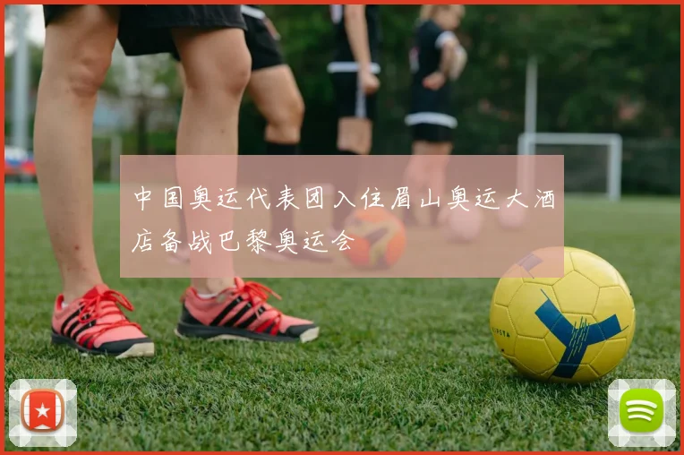 中国奥运代表团入住眉山奥运大酒店备战巴黎奥运会