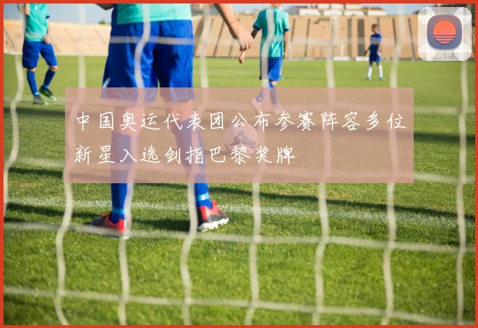 中国奥运代表团公布参赛阵容多位新星入选剑指巴黎奖牌