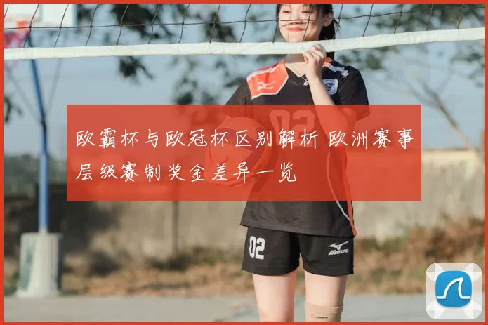 欧霸杯与欧冠杯区别解析 欧洲赛事层级赛制奖金差异一览
