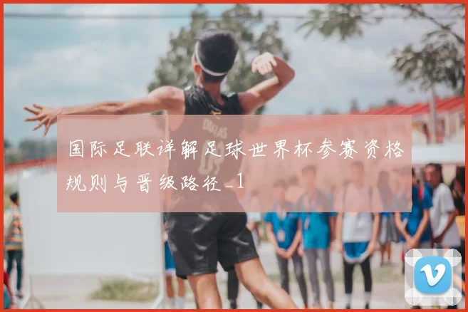 国际足联详解足球世界杯参赛资格规则与晋级路径_1