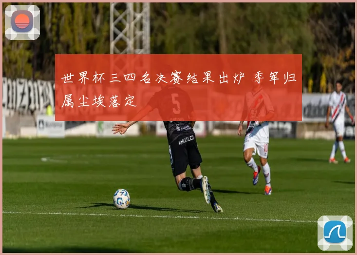 世界杯三四名决赛结果出炉 季军归属尘埃落定
